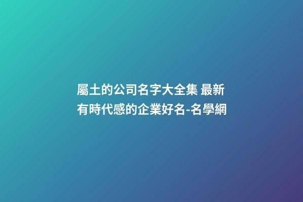 屬土的公司名字大全集 最新有時代感的企業好名-名學網-第1張-公司起名-玄機派